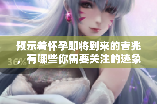 预示着怀孕即将到来的吉兆，有哪些你需要关注的迹象呢