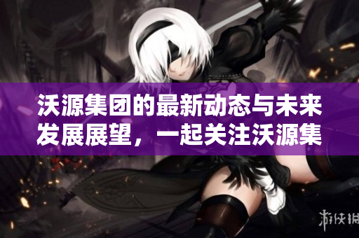 沃源集团的最新动态与未来发展展望，一起关注沃源集团的全新步伐