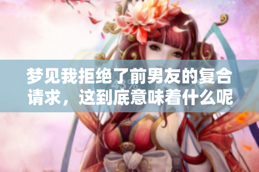 梦见我拒绝了前男友的复合请求，这到底意味着什么呢