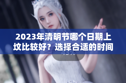 2023年清明节哪个日期上坟比较好？选择合适的时间很重要