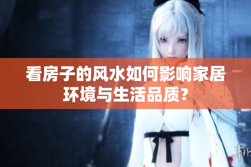 看房子的风水如何影响家居环境与生活品质？