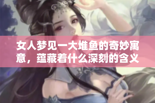 女人梦见一大堆鱼的奇妙寓意，蕴藏着什么深刻的含义呢