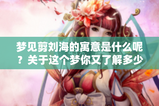 梦见剪刘海的寓意是什么呢?关于这个梦你又了解多少呢? 梦见剪刘海的寓意是什么呢?关于这个梦你又了解多少呢?