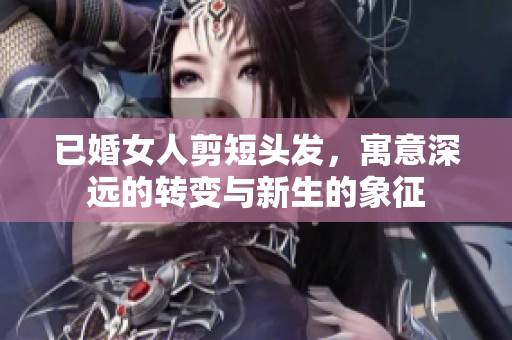 已婚女人剪短头发，寓意深远的转变与新生的象征