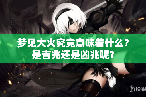 梦见大火究竟意味着什么？是吉兆还是凶兆呢？