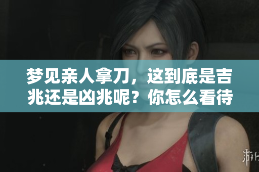 梦见亲人拿刀，这到底是吉兆还是凶兆呢？你怎么看待这个梦境呢？