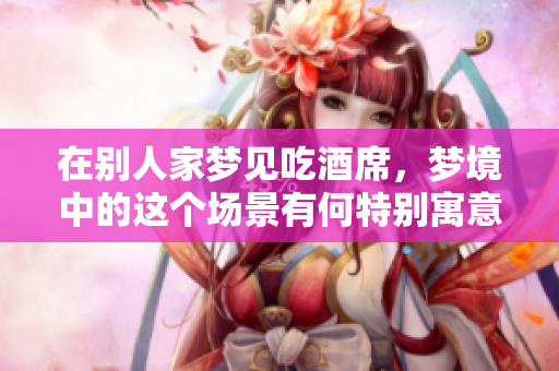 在别人家梦见吃酒席，梦境中的这个场景有何特别寓意呢