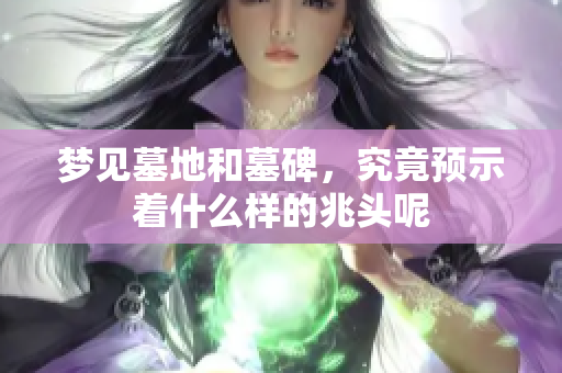 梦见墓地和墓碑，究竟预示着什么样的兆头呢