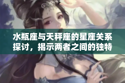 水瓶座与天秤座的星座关系探讨，揭示两者之间的独特魅力与差异