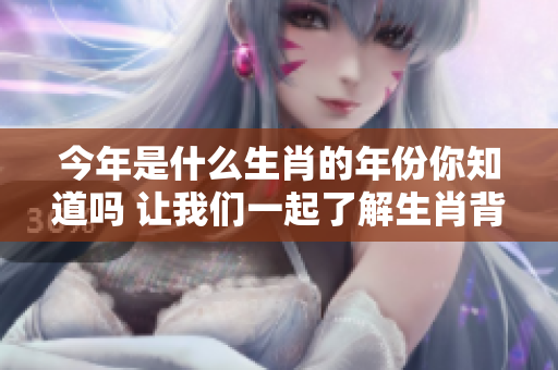 今年是什么生肖的年份你知道吗 让我们一起了解生肖背后的故事