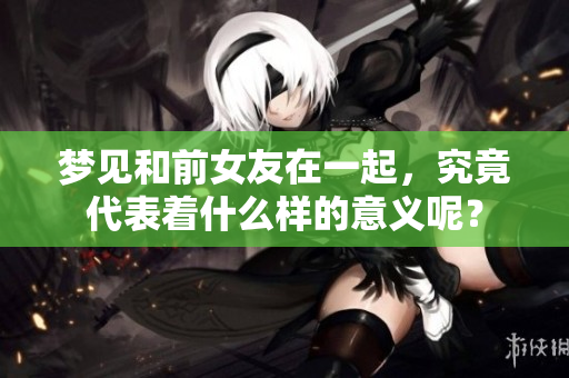 梦见和前女友在一起，究竟代表着什么样的意义呢？