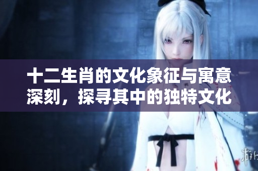 十二生肖的文化象征与寓意深刻，探寻其中的独特文化内涵与智慧