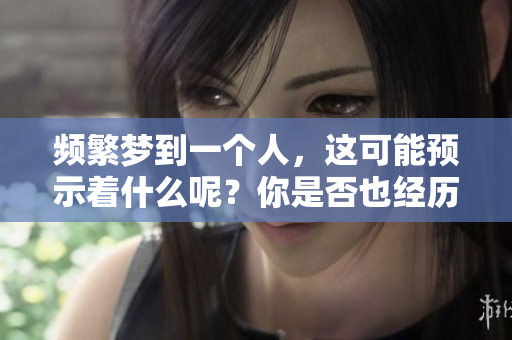 频繁梦到一个人，这可能预示着什么呢？你是否也经历过这样的梦境？