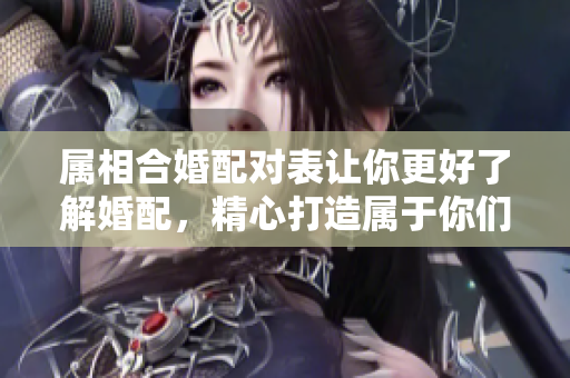 属相合婚配对表让你更好了解婚配，精心打造属于你们的爱情指南