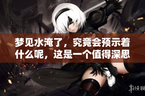 梦见水淹了，究竟会预示着什么呢，这是一个值得深思的问题