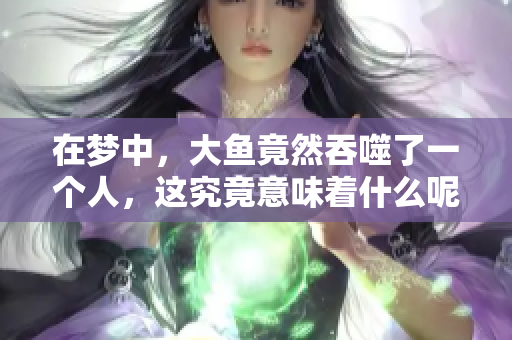 在梦中，大鱼竟然吞噬了一个人，这究竟意味着什么呢