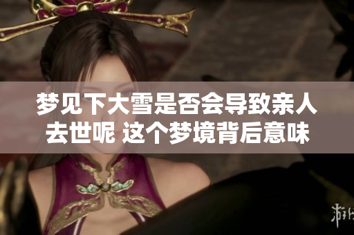 梦见下大雪是否会导致亲人去世呢 这个梦境背后意味着什么呢