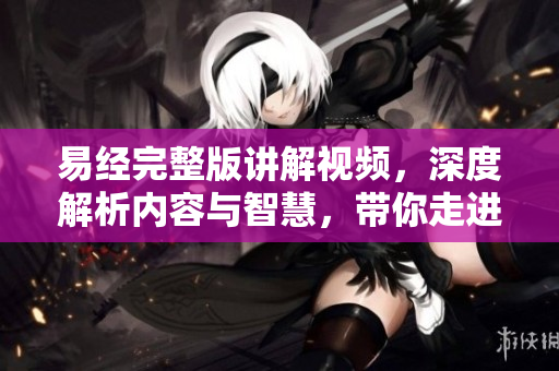 易经完整版讲解视频，深度解析内容与智慧，带你走进古老哲学世界