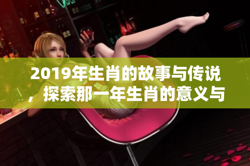 2019年生肖的故事与传说，探索那一年生肖的意义与影响