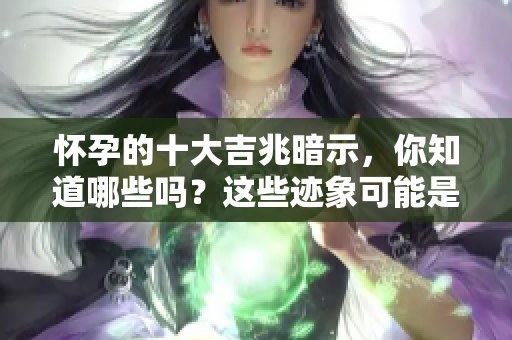 怀孕的十大吉兆暗示，你知道哪些吗？这些迹象可能是好消息的先兆！