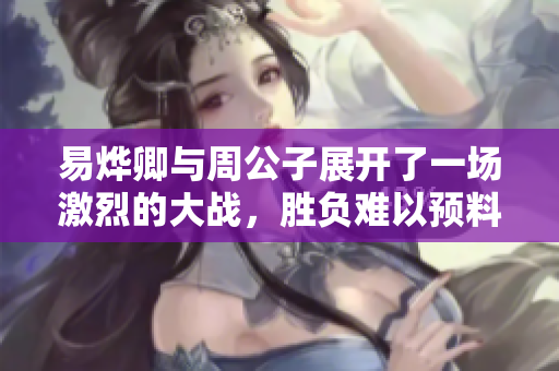 易烨卿与周公子展开了一场激烈的大战，胜负难以预料的较量。