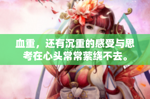 血重，还有沉重的感受与思考在心头常常萦绕不去。