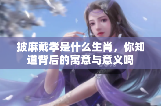 披麻戴孝是什么生肖，你知道背后的寓意与意义吗