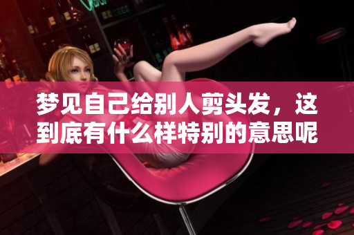 梦见自己给别人剪头发，这到底有什么样特别的意思呢
