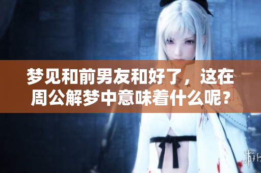 梦见和前男友和好了，这在周公解梦中意味着什么呢？