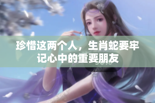 珍惜这两个人，生肖蛇要牢记心中的重要朋友