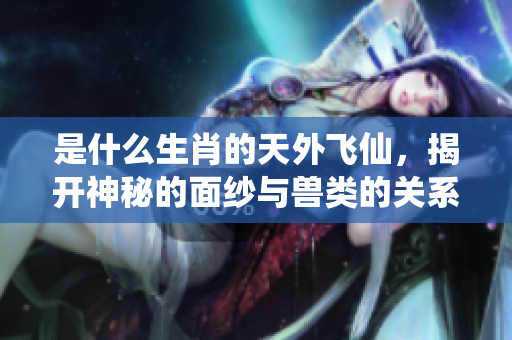 是什么生肖的天外飞仙，揭开神秘的面纱与兽类的关系