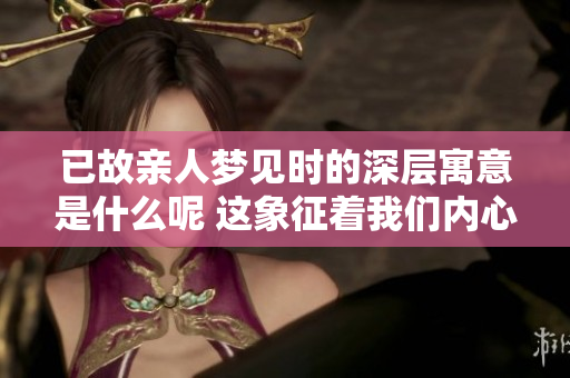 已故亲人梦见时的深层寓意是什么呢 这象征着我们内心的思念与感悟