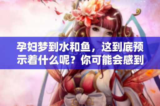 孕妇梦到水和鱼，这到底预示着什么呢？你可能会感到好奇。